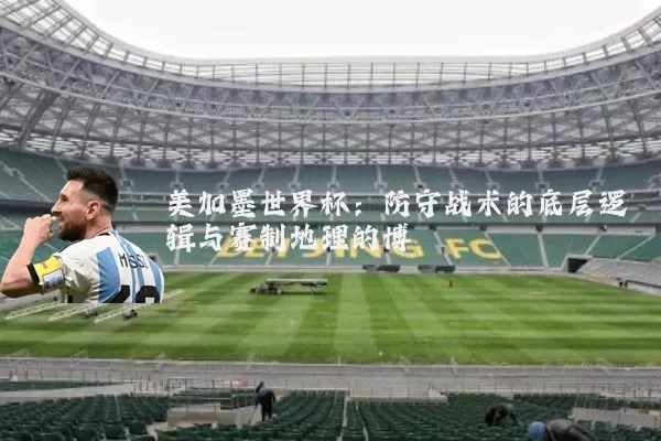 美加墨世界杯:防守战术的底层逻辑与赛制地理的博弈